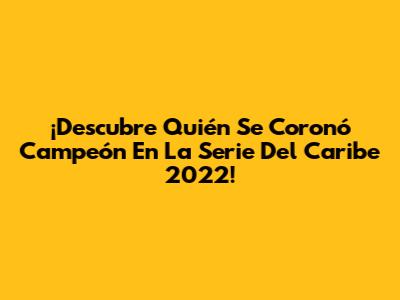 ¡Descubre Quién Se Coronó Campeón En La Serie Del Caribe 2022!