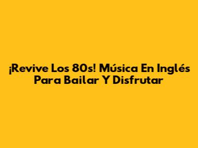 ¡Revive Los 80s! Música En Inglés Para Bailar Y Disfrutar