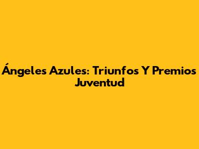 Ángeles Azules: Triunfos Y Premios Juventud