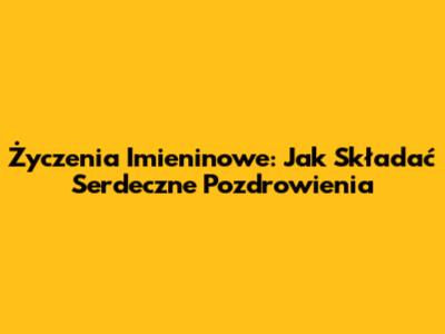 Życzenia Imieninowe: Jak Składać Serdeczne Pozdrowienia