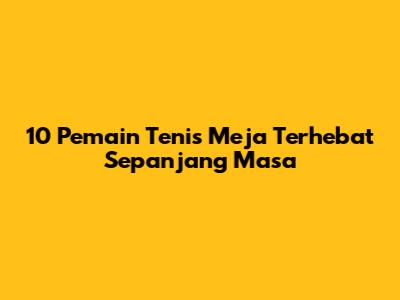 10 Pemain Tenis Meja Terhebat Sepanjang Masa