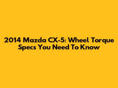 2014 Mazda CX-5: Wheel Torque Specs You Need To Know