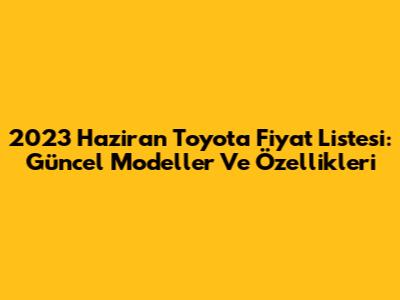 2023 Haziran Toyota Fiyat Listesi: Güncel Modeller Ve Özellikleri