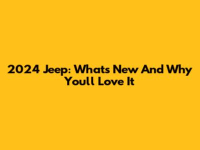 2024 Jeep: What's New And Why You'll Love It