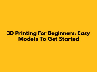 3D Printing For Beginners: Easy Models To Get Started