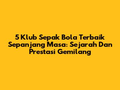 5 Klub Sepak Bola Terbaik Sepanjang Masa: Sejarah Dan Prestasi Gemilang