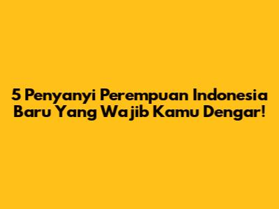 5 Penyanyi Perempuan Indonesia Baru Yang Wajib Kamu Dengar!