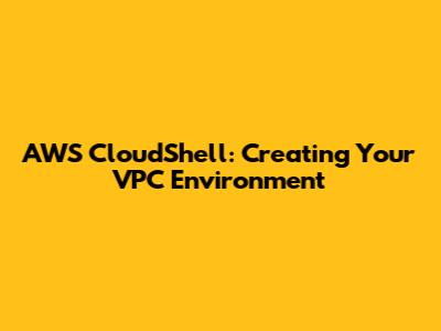 AWS CloudShell: Creating Your VPC Environment