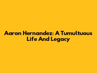 Aaron Hernandez: A Tumultuous Life And Legacy