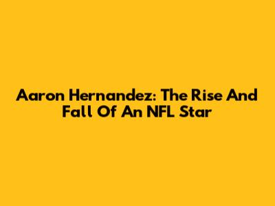 Aaron Hernandez: The Rise And Fall Of An NFL Star