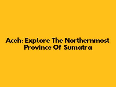 Aceh: Explore The Northernmost Province Of Sumatra
