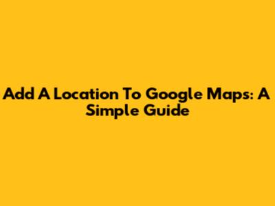 Add A Location To Google Maps: A Simple Guide