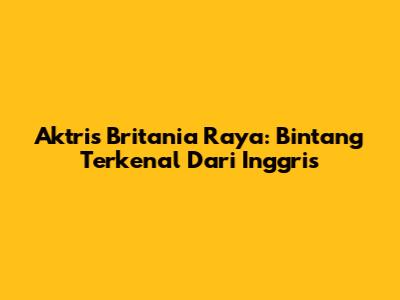 Aktris Britania Raya: Bintang Terkenal Dari Inggris