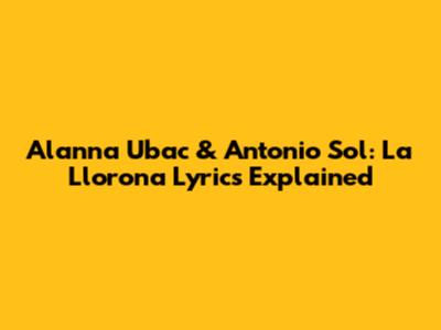 Alanna Ubac & Antonio Sol: 'La Llorona' Lyrics Explained