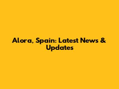 Alora, Spain: Latest News & Updates
