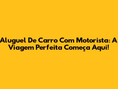 Aluguel De Carro Com Motorista: A Viagem Perfeita Começa Aqui!