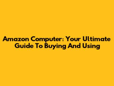 Amazon Computer: Your Ultimate Guide To Buying And Using