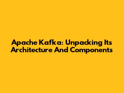 Apache Kafka: Unpacking Its Architecture And Components