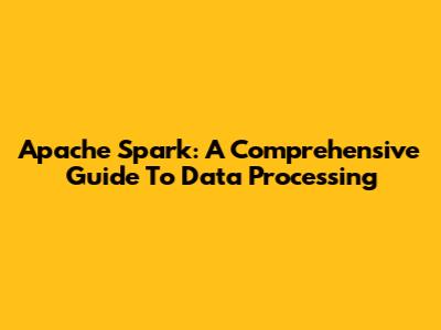 Apache Spark: A Comprehensive Guide To Data Processing