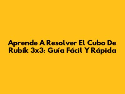 Aprende A Resolver El Cubo De Rubik 3x3: Guía Fácil Y Rápida
