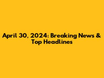 April 30, 2024: Breaking News & Top Headlines