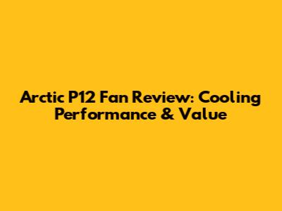 Arctic P12 Fan Review: Cooling Performance & Value