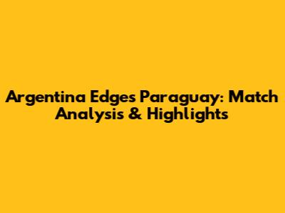 Argentina Edges Paraguay: Match Analysis & Highlights