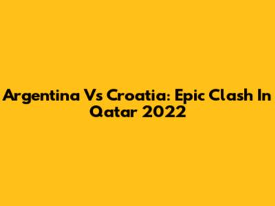 Argentina Vs Croatia: Epic Clash In Qatar 2022