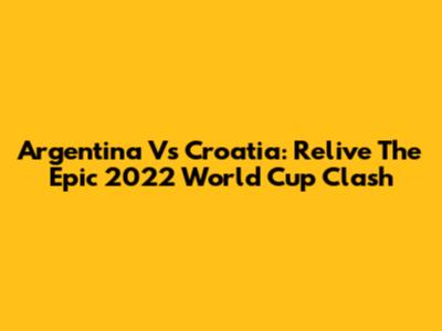 Argentina Vs Croatia: Relive The Epic 2022 World Cup Clash