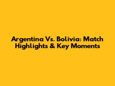 Argentina Vs. Bolivia: Match Highlights & Key Moments