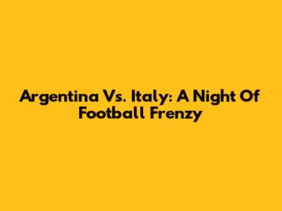 Argentina Vs. Italy: A Night Of Football Frenzy