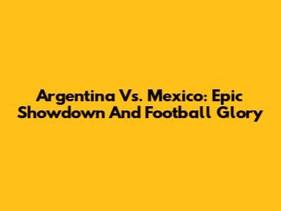 Argentina Vs. Mexico: Epic Showdown And Football Glory