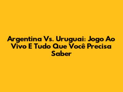 Argentina Vs. Uruguai: Jogo Ao Vivo E Tudo Que Você Precisa Saber