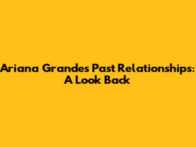 Ariana Grande's Past Relationships: A Look Back