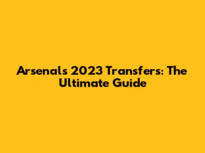 Arsenal's 2023 Transfers: The Ultimate Guide
