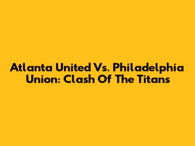 Atlanta United Vs. Philadelphia Union: Clash Of The Titans