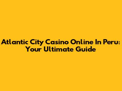 Atlantic City Casino Online In Peru: Your Ultimate Guide