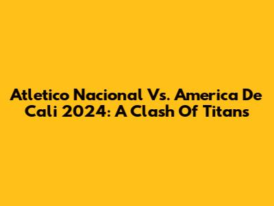 Atletico Nacional Vs. America De Cali 2024: A Clash Of Titans