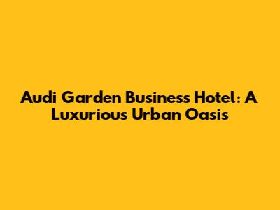 Audi Garden Business Hotel: A Luxurious Urban Oasis