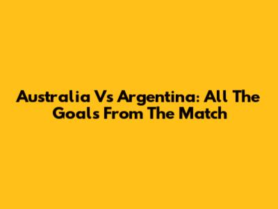 Australia Vs Argentina: All The Goals From The Match