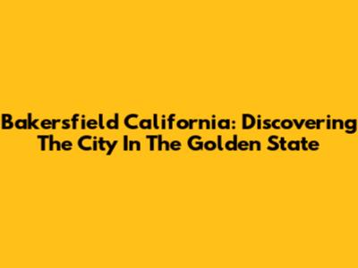 Bakersfield California: Discovering The City In The Golden State
