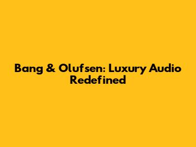 Bang & Olufsen: Luxury Audio Redefined