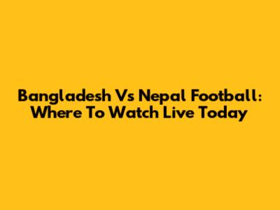 Bangladesh Vs Nepal Football: Where To Watch Live Today