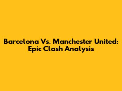 Barcelona Vs. Manchester United: Epic Clash Analysis
