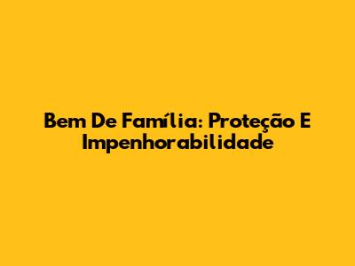 Bem De Família: Proteção E Impenhorabilidade
