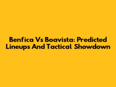 Benfica Vs Boavista: Predicted Lineups And Tactical Showdown