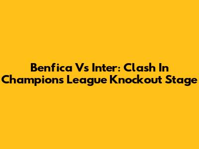Benfica Vs Inter: Clash In Champions League Knockout Stage