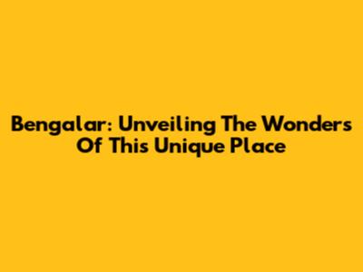 Bengalar: Unveiling The Wonders Of This Unique Place