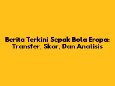 Berita Terkini Sepak Bola Eropa: Transfer, Skor, Dan Analisis