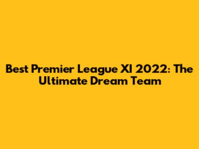 Best Premier League XI 2022: The Ultimate Dream Team